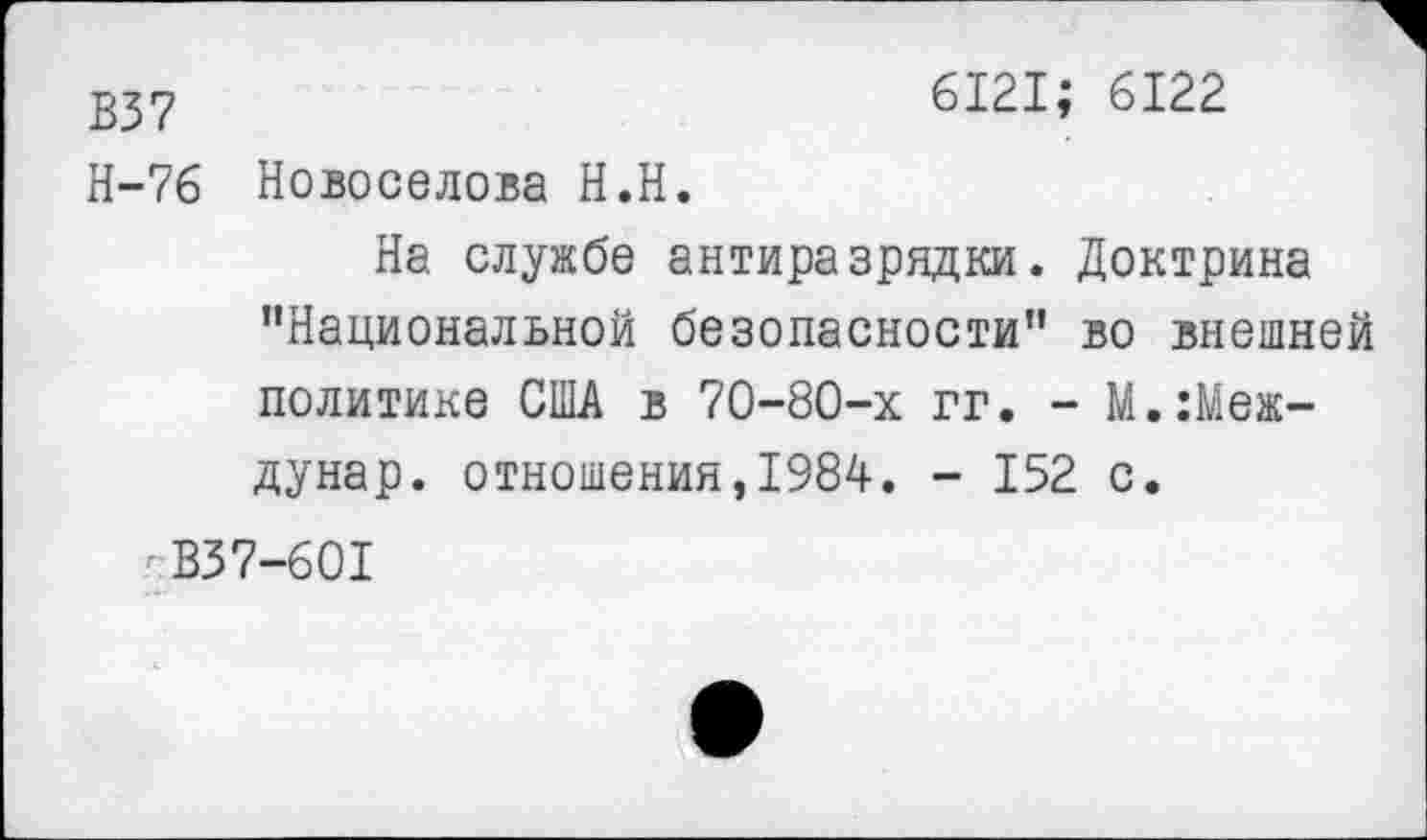 ﻿В37	6121; 6122
Н-76 Новоселова Н.Н.
На службе антиразрядки. Доктрина "Национальной безопасности" во внешней политике США в 70-80-х гг. - М.:Меж-дунар. отношения,1984. - 152 с.
В37-601